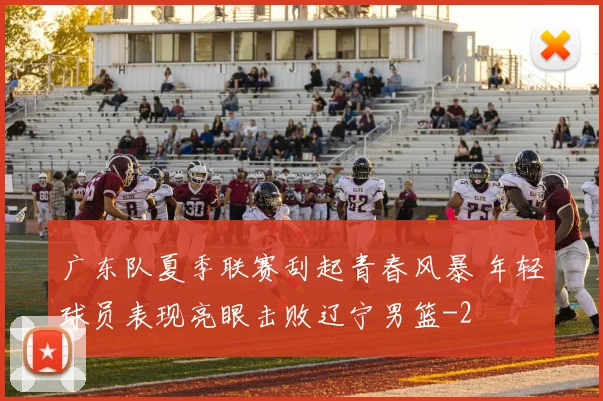 广东队夏季联赛刮起青春风暴 年轻球员表现亮眼击败辽宁男篮