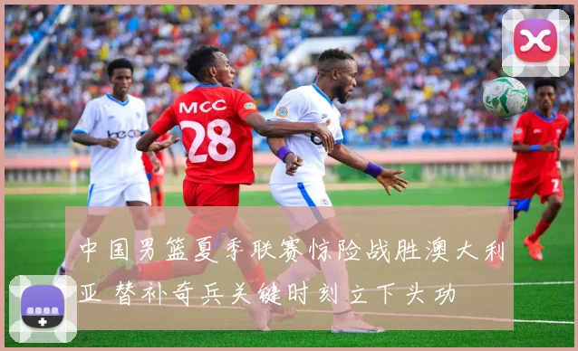 中国男篮夏季联赛惊险战胜澳大利亚 替补奇兵关键时刻立下头功