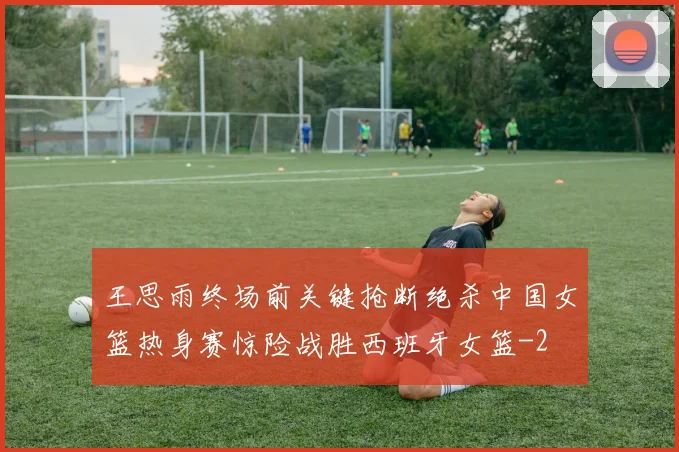王思雨终场前关键抢断绝杀中国女篮热身赛惊险战胜西班牙女篮