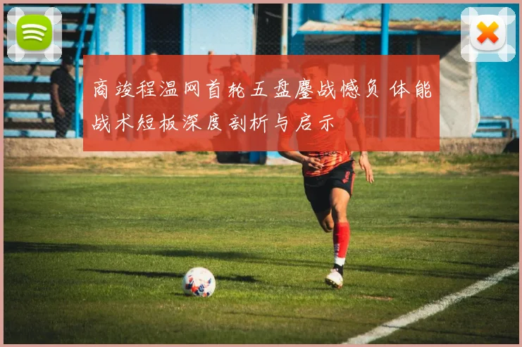 商竣程温网首轮五盘鏖战憾负 体能战术短板深度剖析与启示