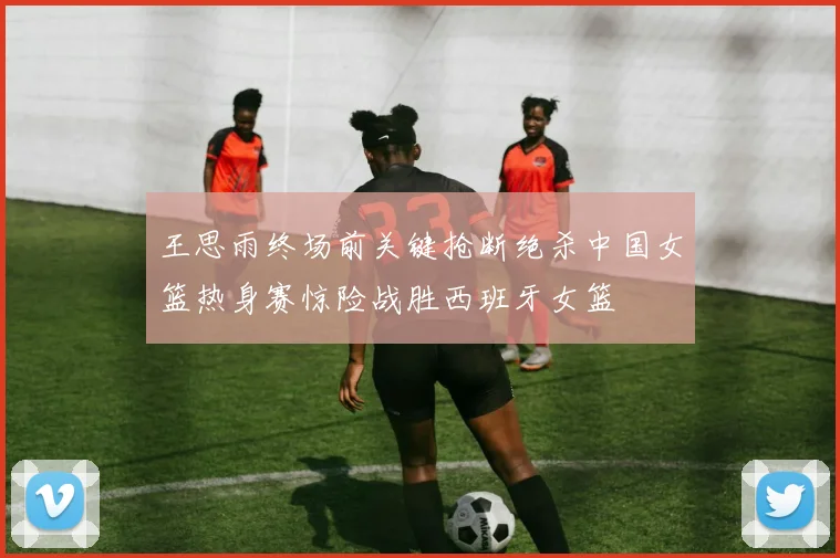 王思雨终场前关键抢断绝杀中国女篮热身赛惊险战胜西班牙女篮