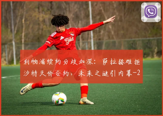 利物浦续约分歧加深:萨拉赫难拒沙特天价合约,未来之谜引内幕