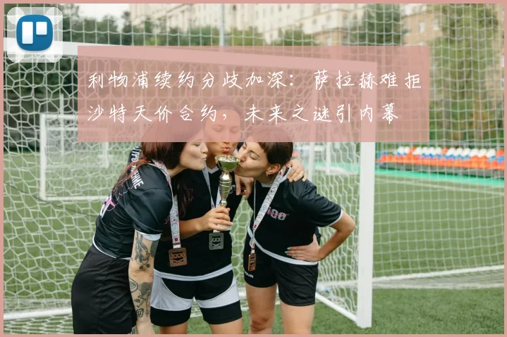 利物浦续约分歧加深：萨拉赫难拒沙特天价合约，未来之谜引内幕