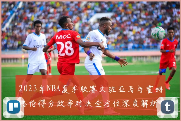 2023年NBA夏季联赛文班亚马与霍姆格伦得分效率对决全方位深度解析与对比