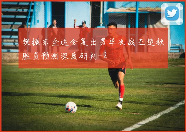 樊振东全运会复出男单决战王楚钦胜负预测深度研判