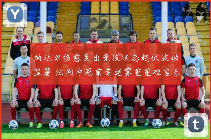 纳达尔伤愈复出竞技状态起伏波动显著 法网冲冠前景迷雾重重难言乐观