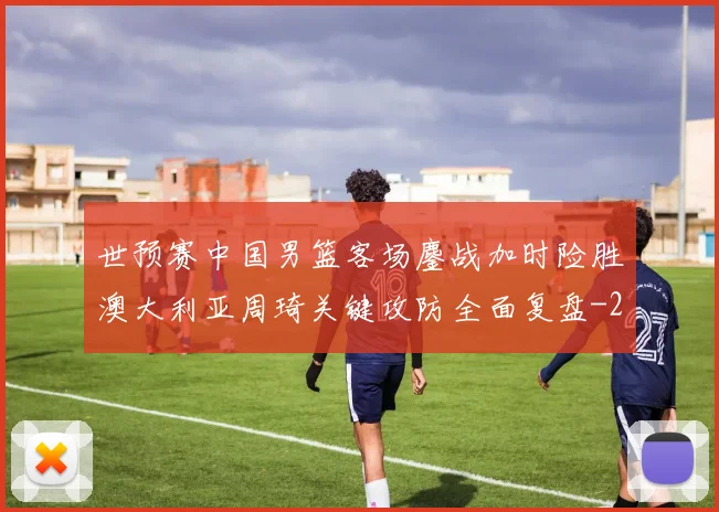 世预赛中国男篮客场鏖战加时险胜澳大利亚周琦关键攻防全面复盘