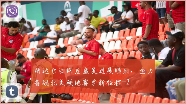 纳达尔法网后康复进展顺利,全力备战北美硬地赛季新征程