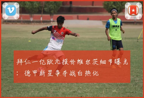 拜仁一亿欧元报价维尔茨细节曝光：德甲新星争夺战白热化