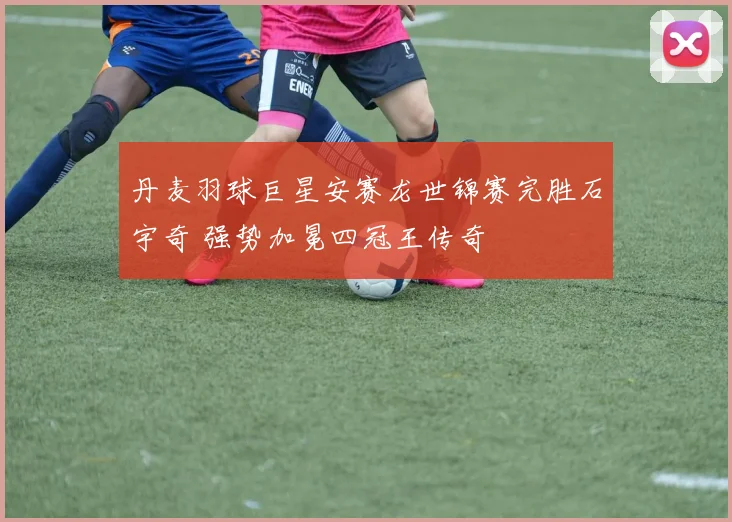 丹麦羽球巨星安赛龙世锦赛完胜石宇奇 强势加冕四冠王传奇