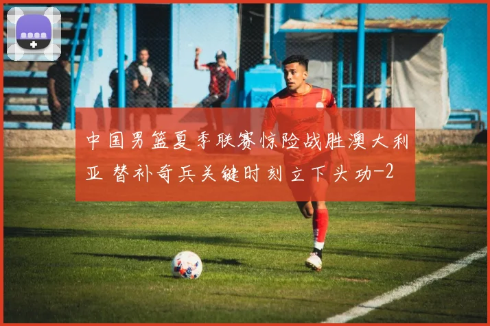 中国男篮夏季联赛惊险战胜澳大利亚 替补奇兵关键时刻立下头功