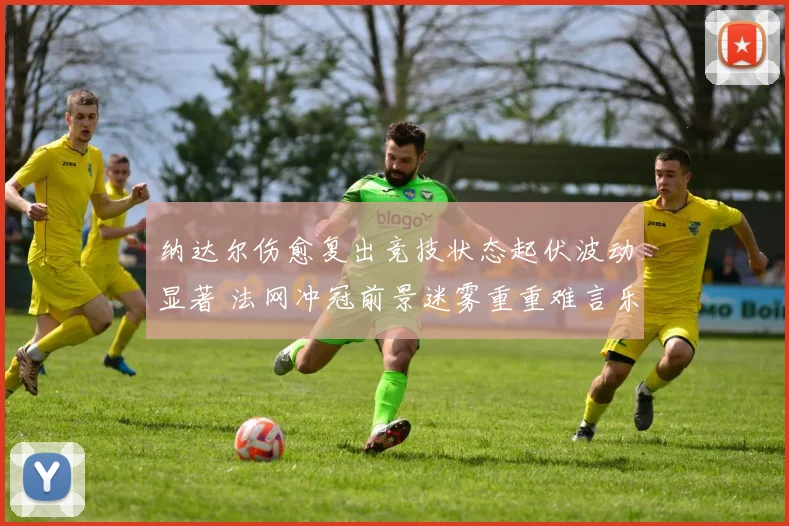 纳达尔伤愈复出竞技状态起伏波动显著 法网冲冠前景迷雾重重难言乐观