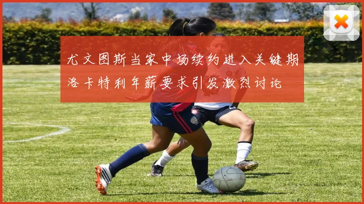 尤文图斯当家中场续约进入关键期洛卡特利年薪要求引发激烈讨论
