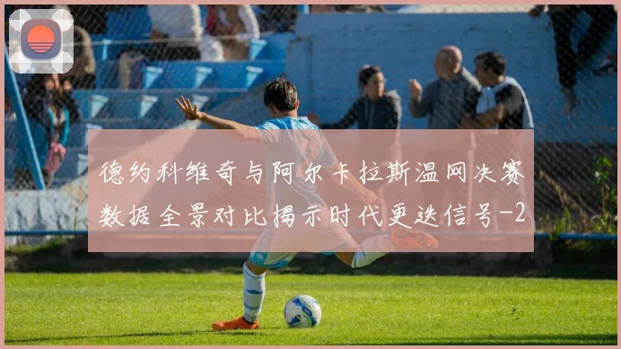 德约科维奇与阿尔卡拉斯温网决赛数据全景对比揭示时代更迭信号