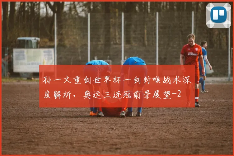 孙一文重剑世界杯一剑封喉战术深度解析，奥运三连冠前景展望