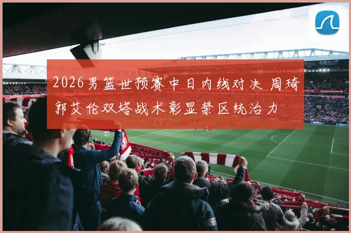 2026男篮世预赛中日内线对决 周琦郭艾伦双塔战术彰显禁区统治力