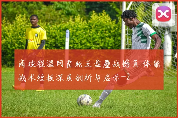 商竣程温网首轮五盘鏖战憾负 体能战术短板深度剖析与启示