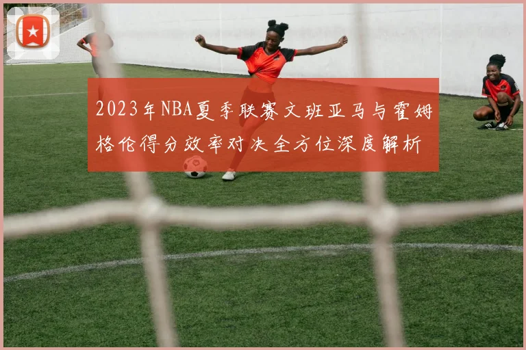 2023年NBA夏季联赛文班亚马与霍姆格伦得分效率对决全方位深度解析与对比