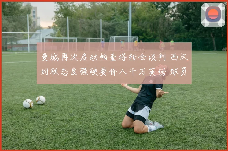 曼城再次启动帕奎塔转会谈判 西汉姆联态度强硬要价八千万英镑 球员意愿成关键