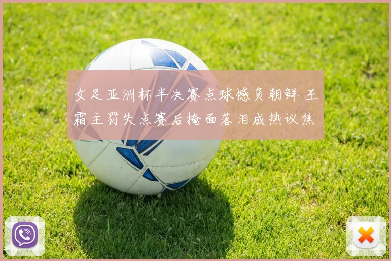 女足亚洲杯半决赛点球憾负朝鲜 王霜主罚失点赛后掩面落泪成热议焦点