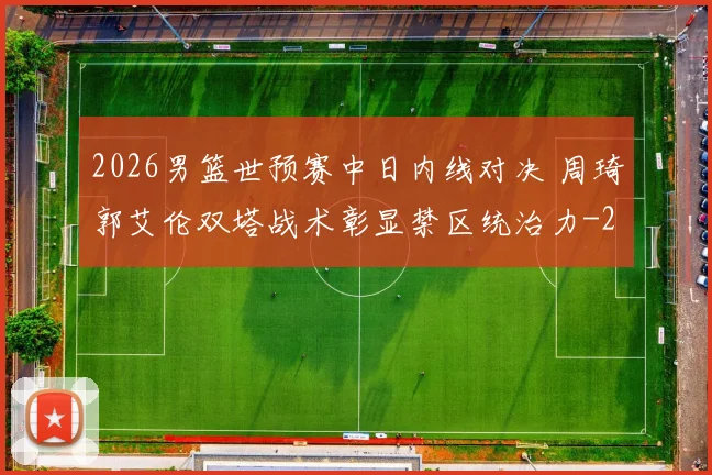 2026男篮世预赛中日内线对决 周琦郭艾伦双塔战术彰显禁区统治力