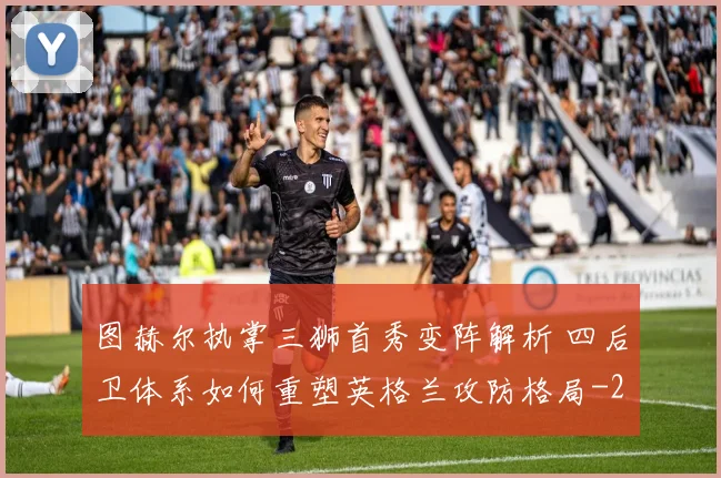 图赫尔执掌三狮首秀变阵解析 四后卫体系如何重塑英格兰攻防格局