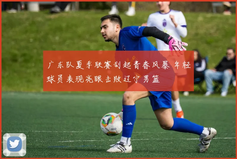 广东队夏季联赛刮起青春风暴 年轻球员表现亮眼击败辽宁男篮