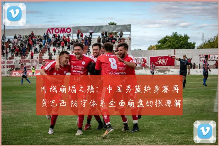 内线崩塌之殇：中国男篮热身赛再负巴西 防守体系全面崩盘的根源解读