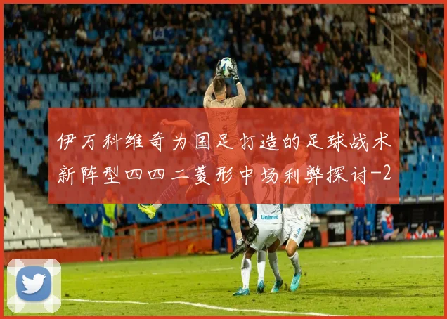伊万科维奇为国足打造的足球战术新阵型四四二菱形中场利弊探讨