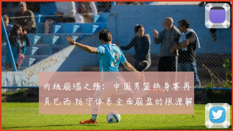 内线崩塌之殇：中国男篮热身赛再负巴西 防守体系全面崩盘的根源解读