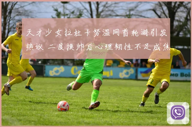天才少女拉杜卡努温网首轮游引发热议 二度换帅后心理韧性不足成焦点