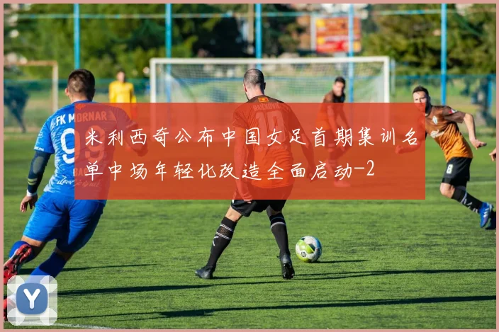 米利西奇公布中国女足首期集训名单中场年轻化改造全面启动