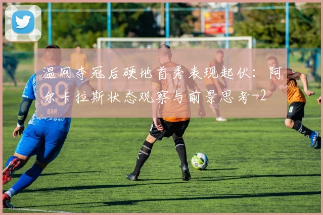 温网夺冠后硬地首秀表现起伏：阿尔卡拉斯状态观察与前景思考
