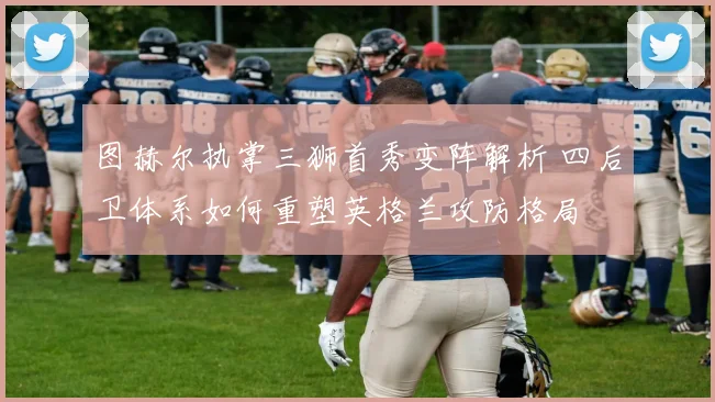 图赫尔执掌三狮首秀变阵解析 四后卫体系如何重塑英格兰攻防格局