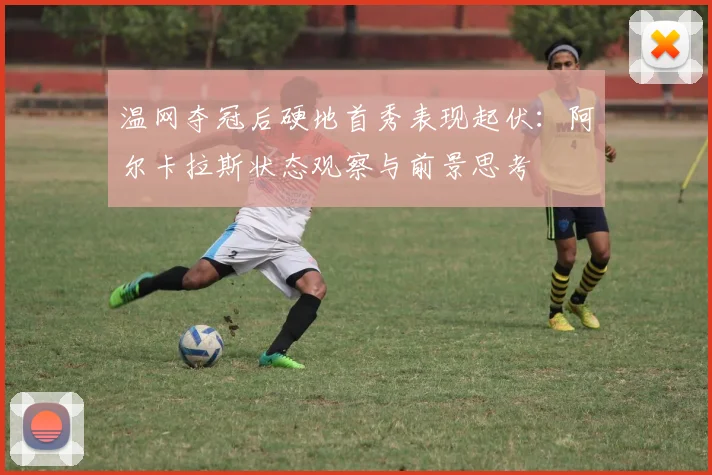 温网夺冠后硬地首秀表现起伏：阿尔卡拉斯状态观察与前景思考