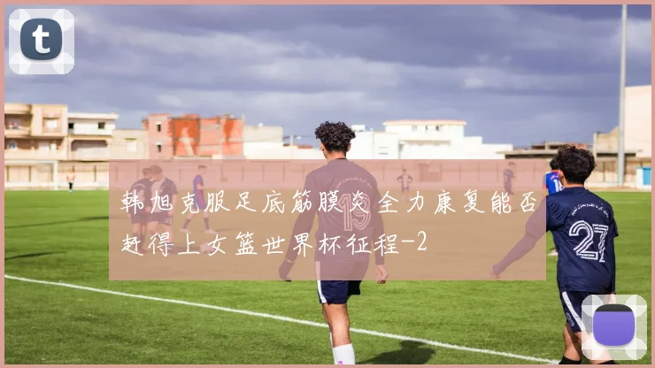 韩旭克服足底筋膜炎全力康复能否赶得上女篮世界杯征程