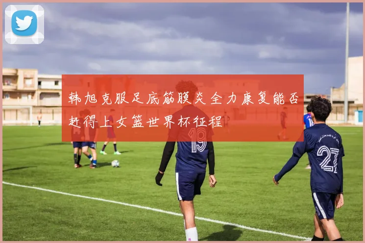 韩旭克服足底筋膜炎全力康复能否赶得上女篮世界杯征程